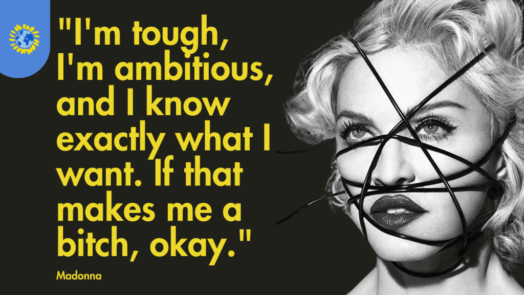 motivational quotes from Woman:
"I'm tough, I'm ambitious, and I know exactly what I want. If that makes me a bitch, okay." - Madonna