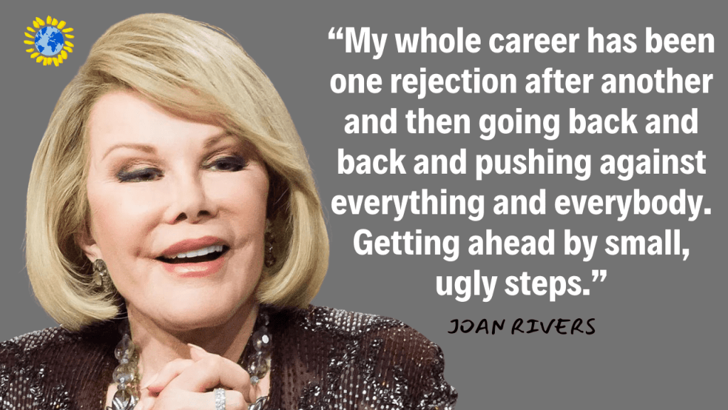 “My whole career has been one rejection after another and then going back and back and pushing against everything and everybody. Getting ahead by small, ugly steps.”
- JOAN RIVERS