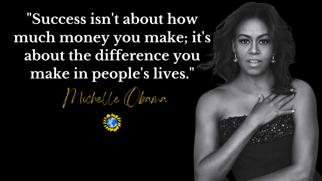 "Success isn't about how much money you make; it's about the difference you make in people's lives."
- MICHELLE OBAMA