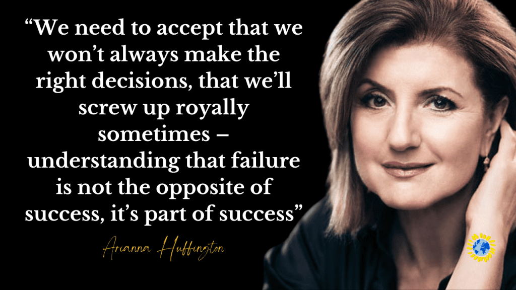 “We need to accept that we won’t always make the right decisions, that we’ll screw up royally sometimes – understanding that failure is not the opposite of success, it’s part of success.”
- ARIANNA HUFFINGTON